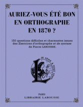 Auriez-vous été bon en orthographe en 1870 ?. 150 questions difficiles et charmantes issues des Exercices d'orthographe et de syntaxe de Pierre Larousse